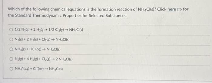 Which of the following chemical equations is the formation reaction of NH4Cl(s)? Click here for
the Standard Thermodynamic Properties for Selected Substances.
O 1/2 N₂(8) + 2 H₂(s) + 1/2 Cl₂(g) → NH4Cl(s)
O N₂(g) + 2 H₂(g) + Cl₂(g) → NH4Cl(s)
O NH3(g) + HCl(aq) → NH4Cl(s)
O N₂(g) +4 H₂(8) + Cl₂(8)→ 2 NH4Cl(s)
O NH₂ (aq) + Cl (aq) → NH4CK(s)