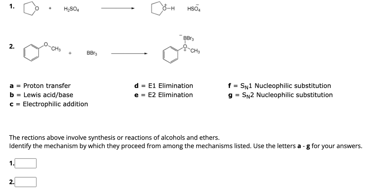 1.
2.
CH3
1.
H₂SO4
a = Proton transfer
b = Lewis acid/base
C = Electrophilic addition
2.
BBr3
Co-+
8-H HSO4
BB3
Ộ
CH3
d = E1 Elimination
e =
E2 Elimination
The rections above involve synthesis or reactions of alcohols and ethers.
Identify the mechanism by which they proceed from among the mechanisms listed. Use the letters a- g for your answers.
f SN1 Nucleophilic substitution
g = SN2 Nucleophilic substitution