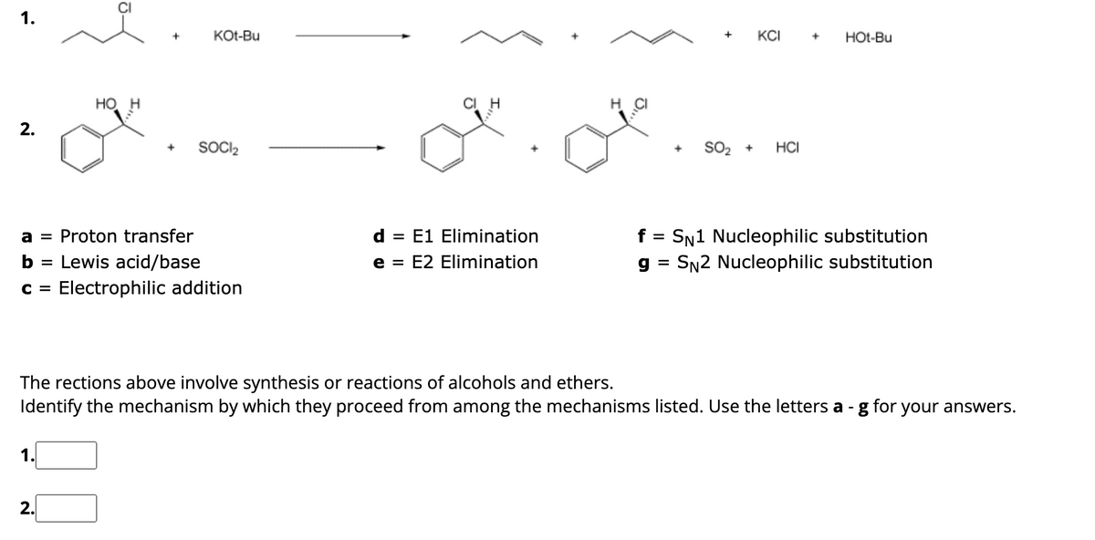 1.
2.
HO H
+
2.
+
KOt-Bu
SOCI₂
a = Proton transfer
b = Lewis acid/base
C = Electrophilic addition
d = E1 Elimination
e = E2 Elimination
H
+ KCI + Hot-Bu
SO₂ + HCI
f = SN1 Nucleophilic substitution
g = SN2 Nucleophilic substitution
The rections above involve synthesis or reactions of alcohols and ethers.
Identify the mechanism by which they proceed from among the mechanisms listed. Use the letters a - g for your answers.