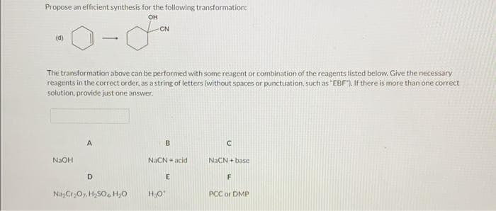 Propose an efficient synthesis for the following transformation:
OH
(d)
The transformation above can be performed with some reagent or combination of the reagents listed below. Give the necessary
reagents in the correct order, as a string of letters (without spaces or punctuation, such as "EBF"). If there is more than one correct
solution, provide just one answer.
NaOH
A
D
CN
Na₂Cr₂O, H₂SO H₂O
B
NaCN acid
E
H₂O*
C
NaCN+base
F
PCC or DMP