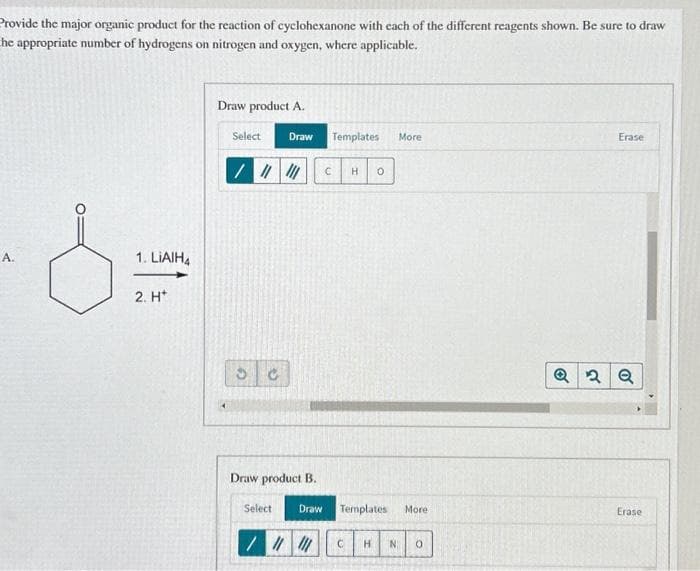 Provide the major organic product for the reaction of cyclohexanone with each of the different reagents shown. Be sure to draw
he appropriate number of hydrogens on nitrogen and oxygen, where applicable.
A.
1. LIAIH4
2. H
Draw product A.
Select
/ ||||||
3 C
Draw
Draw product B.
Select
Draw
Templates
C
H 0
Templates
///// C H N
More
More
0
Erase
Q2 Q
Erase