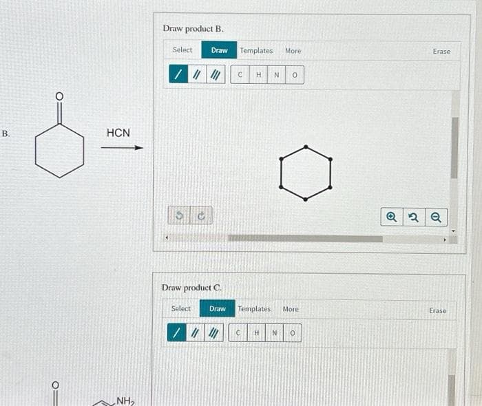 B.
O
HCN
NH₂
Draw product B.
Select
Draw
/// ///
Draw product C.
Select
Templates
C H N 0
Draw Templates
More
//// C
More
H N 0
Erase
Q2 Q
Erase