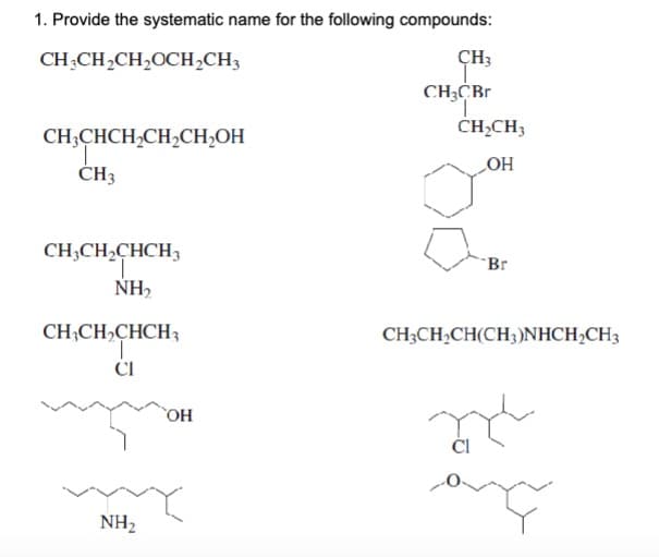 1. Provide the systematic name for the following compounds:
CH3CH₂CH₂OCH₂CH3
CH3CHCH₂CH₂CH₂OH
T
CH3
CH3CH₂CHCH3
NH₂
CH3CH₂CHCH3
T
CI
NH₂
OH
CH3
CH3CBr
CH₂CH3
OH
Br
CH3CH₂CH(CH3)NHCH₂CH3
CI