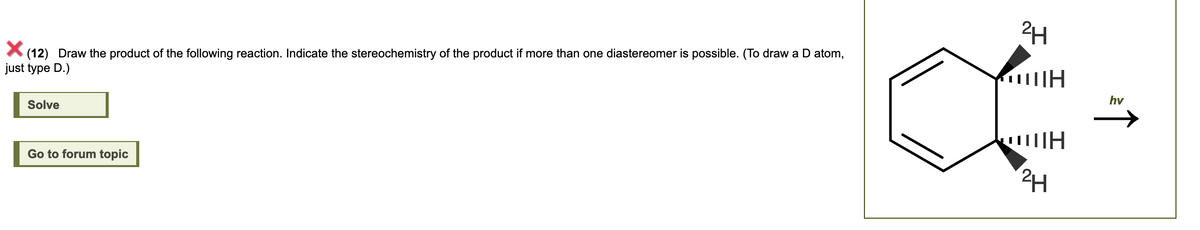 (12) Draw the product of the following reaction. Indicate the stereochemistry of the product if more than one diastereomer is possible. (To draw a D atom,
just type D.)
Solve
Go to forum topic
2H
ΠΗ H
OUH
2H
hv
↑