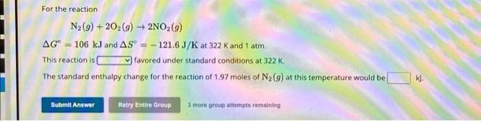 For the reaction
N2 (9) +202(g) → 2NO₂(g)
AG 106 kJ and AS - 121.6 J/K at 322 K and 1 atm.
favored under standard conditions at 322 K.
This reaction is C
The standard enthalpy change for the reaction of 1.97 moles of N₂ (9) at this temperature would be
Submit Answer
Retry Entire Group
3 more group attempts remaining
kj.