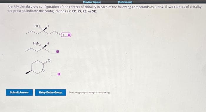 [Review Topics]
[References]
Identify the absolute configuration of the centers of chirality in each of the following compounds as R or S. If two centers of chirality
are present, indicate the configurations as: RR, SS, RS, or SR.
Submit Answer
HO
H₂N
H
H
Retry Entire Group
S8
9 more group attempts remaining
