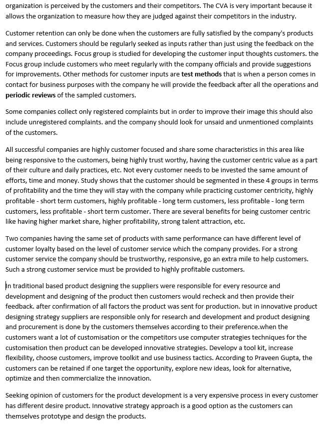 organization is perceived by the customers and their competitors. The CVA is very important because it
allows the organization to measure how they are judged against their competitors in the industry.
Customer retention can only be done when the customers are fully satisfied by the company's products
and services. Customers should be regularly seeked as inputs rather than just using the feedback on the
company proceedings. Focus group is studied for developing the customer input thoughts customers. the
Focus group include customers who meet regularly with the company officials and provide suggestions
for improvements. Other methods for customer inputs are test methods that is when a person comes in
contact for business purposes with the company he will provide the feedback after all the operations and
periodic reviews of the sampled customers.
Some companies collect only registered complaints but in order to improve their image this should also
include unregistered complaints. and the company should look for unsaid and unmentioned complaints
of the customers.
All successful companies are highly customer focused and share some characteristics in this area like
being responsive to the customers, being highly trust worthy, having the customer centric value as a part
of their culture and daily practices, etc. Not every customer needs to be invested the same amount of
efforts, time and money. Study shows that the customer should be segmented in these 4 groups in terms
of profitability and the time they will stay with the company while practicing customer centricity, highly
profitable - short term customers, highly profitable - long term customers, less profitable - long term
customers, less profitable - short term customer. There are several benefits for being customer centric
like having higher market share, higher profitability, strong talent attraction, etc.
Two companies having the same set of products with same performance can have different level of
customer loyalty based on the level of customer service which the company provides. For a strong
customer service the company should be trustworthy, responsive, go an extra mile to help customers.
Such a strong customer service must be provided to highly profitable customers.
In traditional based product designing the suppliers were responsible for every resource and
development and designing of the product then customers would recheck and then provide their
feedback. after confirmation of all factors the product was sent for production. but in innovative product
designing strategy suppliers are responsible only for research and development and product designing
and procurement is done by the customers themselves according to their preference.when the
customers want a lot of customisation or the competitors use computer strategies techniques for the
customisation then product can be developed innovative strategies. Developv a tool kit, increase
flexibility, choose customers, improve toolkit and use business tactics. According to Praveen Gupta, the
customers can be retained if one target the opportunity, explore new ideas, look for alternative,
optimize and then commercialize the innovation.
Seeking opinion of customers for the product development is a very expensive process in every customer
has different desire product. Innovative strategy approach is a good option as the customers can
themselves prototype and design the products.
