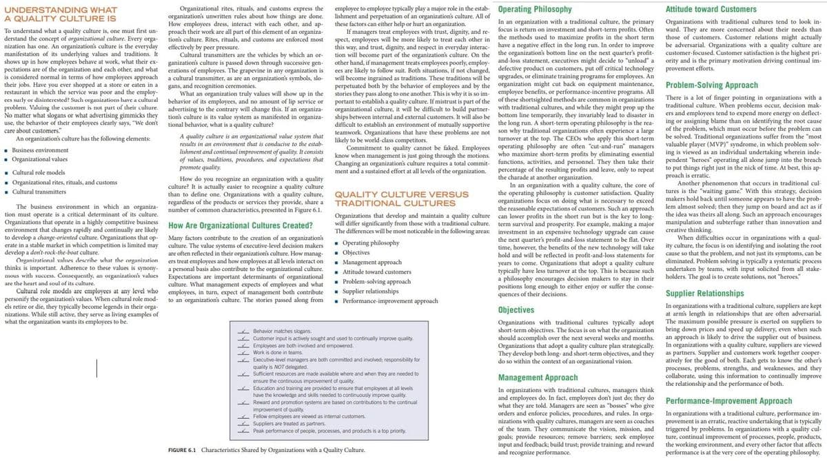 P charade at another organization.
UNDERSTANDING WHAT
A QUALITY CULTURE IS
employee to employee typically play a major role in the estab- Operating Philosophy
Attitude toward Customers
Organizational rites, rituals, and customs express the
organization's unwritten rules about how things are done.
How employees dress, interact with each other, and ap-
proach their work are all part of this element of an organiza-
tion's culture. Rites, rituals, and customs are enforced most
effectively by peer pressure.
Cultural transmitters are the vehicles by which an or-
ganization's culture is passed down through successive gen-
erations of employees. The grapevine in any organization is
a cultural transmitter, as are an organization's symbols, slo-
gans, and recognition ceremonies.
What an organization truly values will show up in the
behavior of its employees, and no amount of lip service or
advertising to the contrary will change this. If an organiza-
tion's culture is its value system as manifested in organiza-
tional behavior, what is a quality culture?
lishment and perpetuation of an organization's culture. All of
these factors can either help or hurt an organization.
If managers treat employees with trust, dignity, and re-
spect, employees will be more likely to treat each other in
this way, and trust, dignity, and respect in
tion will become part of the
other hand, if management treats employees poorly, employ-
ees are likely
will become ingrained as traditions. These traditions will be upgrades, or eliminate training programs for employees. An
perpetuated both by the behavior of employees and by the organization might cut back on equipment maintenance,
stories they pass along to one another. This is why it is so im- employee benefits, or
portant to establish a quality culture. If mistrust is part of the of these shortsighted methods are common in organizations
organizational culture, it will be difficult to build partner-
To understand what a quality culture is, one must first un-
derstand the concept of organizational culture. Every orga-
nization has one. An organization's culture is the everyday
manifestation of its underlying values and traditions. It
shows up in how employees behave at work, what their ex-
In an organization with a traditional culture, the primary
focus is return on investment and short-term profits. Often
the methods used to maximize profits in the short term
have a negative effect in the long run. In order to improve
the organization's bottom line on the next quarter's profit-
and-loss statement, executives might decide to "unload" a
defective product on customers, put off critical technology
Organizations with traditional cultures tend to look in-
ward. They are more concerned about their needs than
those of customers. Customer relations might actually
be adversarial. Organizations with a quality culture are
customer-focused. Customer satisfaction is the highest pri-
ority and is the primary motivation driving continual im-
provement efforts.
everyday interac-
respect culture, On the
organizations cuture.
follow suit. Both situations, if not changed,
what
considered normal in terms of how employees approach
ever shopped at a store or eaten in a
restaurant in which the service and the employ-
ces surly or disinterested? Such organizations have a cultural
problem. Valuing the customer is not part of their culture.
No matter what slogans or what advertising gimmicks they
use, the behavior of their employees clearly says, "We don't
pectations are of the organization and each other,
and
is
their jobs. Have
Problem-Solving Approach
was poor
performance-incentive
programs.
All
one and
There is a lot of finger pointing in organizations with a
traditional culture. When problems occur, decision mak-
ers and employees tend to expend more energy on deflect-
or assigning blame than on identifying the root cause
me with
traditional
they invariably lead to disaster in
term
ing
of the problem, which must occur before the problem can
be solved. Traditional organizations suffer from the "most
valuable player (MVP)" syndrome, in which problem solv-
ing is viewed as an individual undertaking wherein inde-
pendent "heroes" operating all alone jump into the breach
put things
is erratic.
difficult to establish an environment of mutually supportive the long run. A short-term operating philosophy is the rea-
merience a large
why traditional organizations often experience a large
care about customers."
An organization's culture has the following elements:
teamwork. Organizations that have these problems are not
likely to be world-class-
son
A quality culture is an organizational value system that
results in an environment that is conducive to the estab-
lishment and continual improvement of quality. It consists
of values, traditions, procedures, and expectations that
promote quality.
s competitors.
turnover at the
top.
The CEOS who apply this short-term
Commitment to quality cannot be faked. Employees operating philosophy are often "cut-and-run" managers
- Business environment
- Organizational values
know when management is just going through the motions.
Changing an organization's culture requires a total commit-
ment and a sustained effort at all levels of the organization.
who maximize short-term profits by eliminating essential
functions, activities, and personnel. They then take their
of the resulting profits and leave, only to repeat
to
right just in the nick of time. At best, this ap-
- Cultural role models
- Organizational rites, rituals, and customs
. Cultural transmitters
proach
Another phenomenon that occurs in traditional cul-
tures is the "waiting game." With this strategy, decision
makers hold back until someone appears to have the prob-
lem almost solved; then they jump on board and act as if
the idea was theirs all along. Such an approach encourages
manipulation and subterfuge rather than innovation and
creative thinking-
When difficulties occur in organizations with a qual-
ity culture, the focus is on identifying and isolating the root
cause so that the problem, and not just its symptoms, can be
eliminated. Problem solving is typically a systematic process
undertaken by teams, with input solicited from all stake-
holders. The goal is to create solutions, not "heroes."
the
In an
How do you recognize an organization with a quality
culture? It is actually easier to recognize a quality culture
than to define one. Organizations with a quality culture,
regardless of the products or services they provide, share a
number of common characteristics, presented in Figure 6.1.
h n an organization with a quality culture, the core of
operating philosophy is customer satisfaction. Quality
organizations focus on doing what is necessary to exceed
expectations of customers. Such an approach
can lower profits in the short run but is the key to
QUALITY CULTURE VERSUS
TRADITIONAL CULTURES
The business environment in which an organiza-
tion must operate is a critical determinant of its culture.
Organizations that
environment that changes rapidly and continually are likely
to develop :
erate in a stable market in which competition is limited may
develop a don't-rock-the-boat culture.
Organizational
thinks is important. Adherence to these values is synony-
mous with success. Consequently, an organization's values
the reasonable
t operate in a highly competitive business
Organizations that develop and maintain a quality culture
will differ significantly from those with a traditional culture.
term survival and prosperity. For example, making a major
How Are Organizational Cultures Created?
The differences will be most noticeable in the following areas: investment in an expensive technology upgrade can
pa change-oriented culture. Organizations that op-
cause
Over
Many factors contribute to the creation of an
culture. The value systems of executive-level decision makers
are often reflected in their organization's culture. How manag-
ers treat employees and how employees at all levels interact on
a personal basis also contribute to the organizational culture.
Expectations are important determinants of organizational
culture. What management expects of employees and what
employees, in turn, expect of management both contribute
to an organization's culture. The stories passed along from
organization's
the next quarter's profit-and-loss statement to
flat.
time, however, the benefits of the new technology will take
will be reflected in profit-and-loss statements for
years to come. Organizations that adopt a quality culture
typically have less turnover at the top. This is because such
a philosophy encourages decision makers to stay in their
positions long enough to either enjoy or suffer the conse-
be
• Operating philosophy
. Objectives
• Management approach
hold
and
describe what the organization
I Attitude toward customers
. Problem-solving approach
- Supplier relationships
• Performance-improvement approach
are the heart and soul of its culture.
Cultural role models are employees at any level who
personify the organization's values. When cultural role mod-
els retire or die, they typically become legends in their orga-
nizations. While still active, they serve as living examples of
what the organization wants its employees to be.
quences of their decisions.
Supplier Relationships
In organizations with a traditional culture, suppliers are kept
at arm's length in relationships that are often adversarial.
The maximum possible pressure is exerted on suppliers to
bring down prices and speed up delivery, even when such
an approach is likely to drive the supplier out of business.
In organizations with a quality culture, suppliers are viewed
as partners.
atively for the good of both. Each gets to know the other's
processes, problems, strengths, and weaknesses, and they
collaborate, using this information to continually improve
the relationship and the performance of both.
Objectives
Organizations with traditional cultures typically adopt
short-term objectives. The focus is on what the organization
should accomplish over the next several weeks and months.
Organizations that adopt a quality culture plan strategically.
They develop both long- and short-term objectives, and they
do so within the context of an organizational vision.
A Behavior matches slogans.
Customer input is actively sought and used to continually improve quality.
Employees are both involved and empowered.
Work is done in teams.
Supplier and customers work together cooper-
Executive-level managers are both committed and involved; responsibility for
quality is NOT delegated.
* Sufficient resources are made available where and when they are needed to
ensure the continuous improvement of quality.
Management Approach
Education and training are provided to ensure that employees at all levels
have the knowledge and skills needed to continuously improve quality.
* Reward and promotion systems are based on contributions to the continual
improvement of quality.
- Fellow employees are viewed as internal customers.
Suppliers are treated as partners.
Peak performance of people, processes, and products is a top priority.
In organizations with traditional cultures, managers think
and employees do. In fact, employees don't just do; they do
what they are told. Managers are seen as "bosses" who give
orders and enforce policies, procedures, and rules. In orga-
nizations with quality cultures, managers are seen as coaches
of the team. They communicate the vision, mission, and
goals; provide resources; remove barriers; seek employee
input and feedback; build trust; provide training; and reward
and recognize performance.
Performance-Improvement Approach
In organizations with a traditional culture, performance im-
provement is an erratic, reactive undertaking that is typically
triggered by problems. In organizations with a quality cul-
ture, continual improvement of processes, people, products,
the working environment, and every other factor that affects
performance is at the very core of the operating philosophy.
FIGURE 6.1 Characteristics Shared by Organizations with a Quality Culture.
