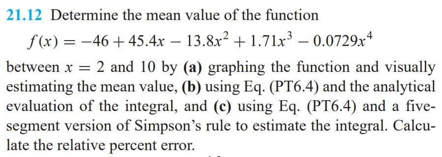 21.12 Determine the mean value of the function
f(x) = -46 + 45.4x – 13.8x? +1.71x³ – 0.0729x4
between x = 2 and 10 by (a) graphing the function and visually
estimating the mean value, (b) using Eq. (PT6.4) and the analytical
evaluation of the integral, and (c) using Eq. (PT6.4) and a five-
segment version of Simpson's rule to estimate the integral. Calcu-
late the relative percent error.
