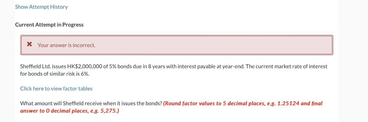 Show Attempt History
Current Attempt in Progress
Your answer is incorrect.
Sheffield Ltd. issues HK$2,000,000 of 5% bonds due in 8 years with interest payable at year-end. The current market rate of interest
for bonds of similar risk is 6%.
Click here to view factor tables
What amount will Sheffield receive when it issues the bonds? (Round factor values to 5 decimal places, e.g. 1.25124 and final
answer to O decimal places, e.g. 5,275.)