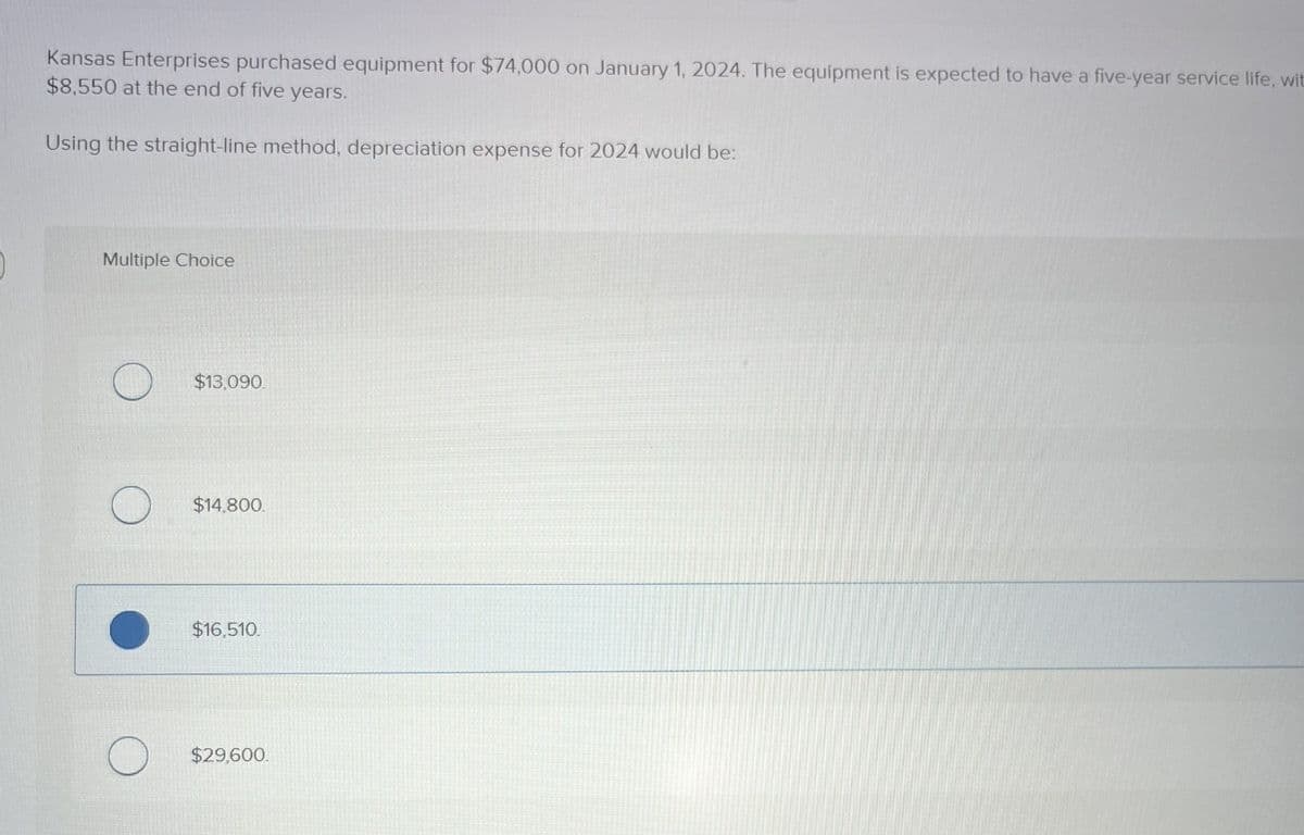 Kansas Enterprises purchased equipment for $74,000 on January 1, 2024. The equipment is expected to have a five-year service life, wit
$8,550 at the end of five years.
Using the straight-line method, depreciation expense for 2024 would be:
Multiple Choice
$13,090.
$14,800.
$16,510.
$29,600.