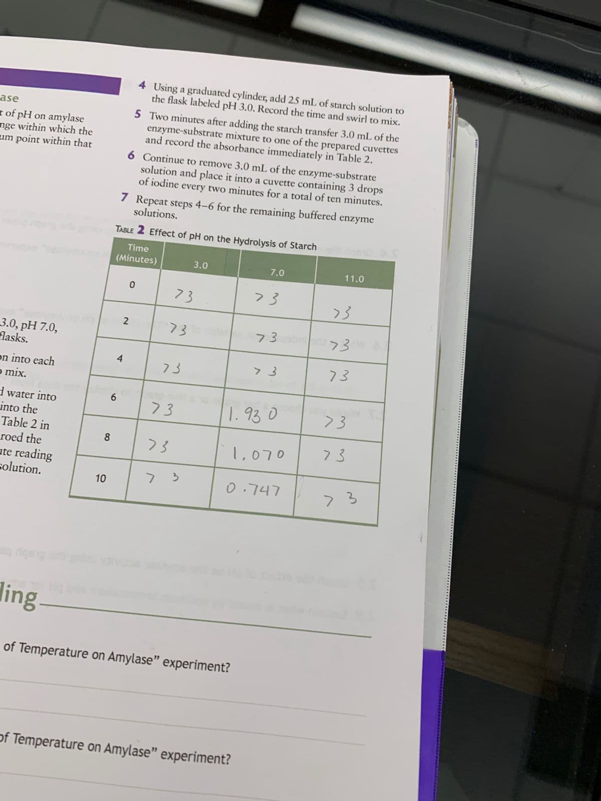 ase
t of pH on amylase
nge within which the
um point within that
3.0, pH 7.0,
flasks.
on into each
o mix.
d water into
into the
Table 2 in
roed the
ute reading
solution.
8
10
73
73
73
73
73
7 3
ling
of Temperature on Amylase" experiment?
of Temperature on Amylase" experiment?
6
4 Using a graduated cylinder, add 25 mL of starch solution to
the flask labeled pH 3.0. Record the time and swirl to mix.
5 Two minutes after adding the starch transfer 3.0 mL of the
enzyme-substrate mixture to one of the prepared cuvettes
and record the absorbance immediately in Table 2.
6 Continue to remove 3.0 mL of the enzyme-substrate
solution and place it into a cuvette containing 3 drops
of iodine every two minutes for a total of ten minutes.
solutions.
7 Repeat steps 4-6 for the remaining buffered enzyme
TABLE 2 Effect of pH on the Hydrolysis of Starch
Time
(Minutes)
3.0
7.0
11.0
0
2
4
73
>3
73qəbri ar 73 Wa
> 3
73
1.930
73
73
> 3
L.
1,070
0.747
44724