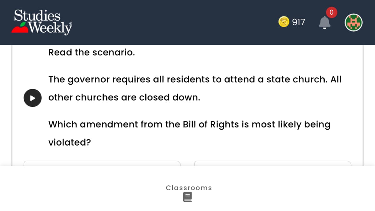 Studies
Weekly
Read the scenario.
917
0
The governor requires all residents to attend a state church. All
other churches are closed down.
Classrooms
Which amendment from the Bill of Rights is most likely being
violated?
I
