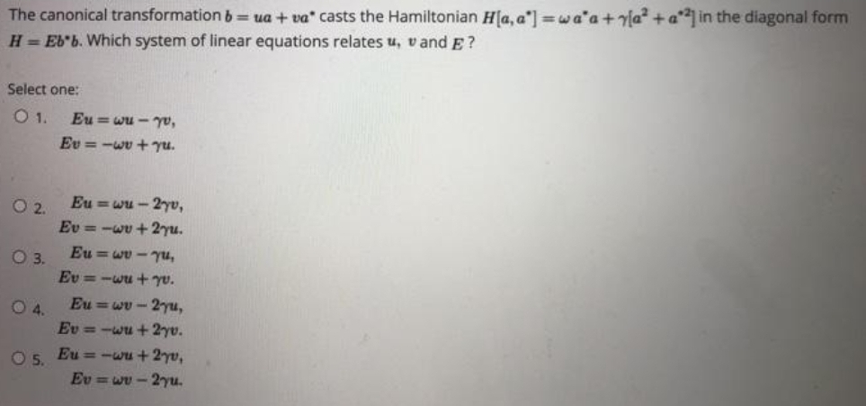 The canonical transformation b= ua + va" casts the Hamiltonian H[a, a'] wa'a+rla² + a°*] in the diagonal form
H= Eb'b. Which system of linear equations relates u, v and E ?
Select one:
1.
Eu = wu - yo,
Ev =-wv + yu.
Eu =wu - 2yv,
O 2.
Ev = -wv +2yu.
Eu =wv - yu,
O3.
Ev = -wu + yv.
Eu =wv- 2-yu,
O4.
Ev =-wu + 2yv.
O5.
Eu = -wu + 2yv,
Ev = wu - 2yu.
