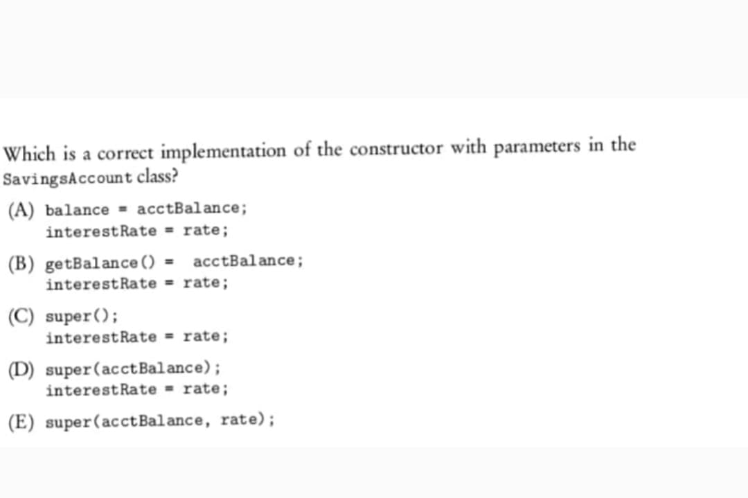 Which is a correct implementation of the constructor with parameters in the
Savings Account class?
(A) balance acctBalance;
interest Rate = rate;
(B) getBalance () = acctBalance;
interest Rate = rate;
(C) super();
interestRate= rate;
(D) super (acct Balance);
interest Rate = rate;
(E) super (acct Balance, rate);