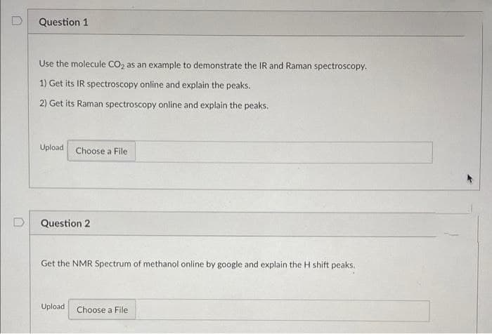 Question 1
Use the molecule CO, as an example to demonstrate the IR and Raman spectroscopy.
1) Get its IR spectroscopy online and explain the peaks.
2) Get its Raman spectroscopy online and explain the peaks.
Upload
Choose a File
D
Question 2
Get the NMR Spectrum of methanol online by google and explain the H shift peaks.
Upload
Choose a File
