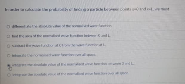 In order to calculate the probability of finding a particle between points x-0 and x-L, we must
differentiate the absolute value of the normalised wave function.
find the area of the normalised wave function between 0 and L.
subtract the wave function at 0 from the wave function at L.
O integrate the normalised wave function over all space.
integrate the absolute value of the normalised wave function between 0 and L.
O integrate the absolute value of the normalised wave function over all space.