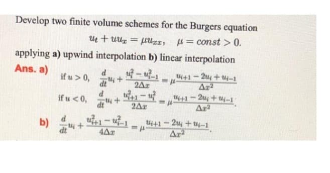 Develop two finite volume schemes for the Burgers equation
u+uux = μUxr, =const > 0.
applying a) upwind interpolation b) linear interpolation
Ans. a)
d
if u > 0,
. ... ... 24+1-24 +14-1
dt u +
-
<=P-
2Az
u7+1-47
d
if u < 0,
Az2
14+1-24 +14-1
Arª
dt" +
2Ar
1
+
IP
402
b)
24+1-24 +14-1
Ar²