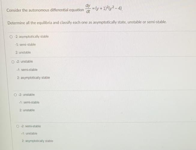 Consider the autonomous differential equation(v + 1)²(²-4)
Determine all the equilibria and classify each one as asymptotically state, unstable or semi-stable.
O2: asymptotically stable
-1: semi-stable
2: unstable
-2: unstable
-1: semi-stable
2: asymptotically stable
-2: unstable
-1: semi-stable
2: unstable
O-2: semi-stable
-1: unstable
2: asymptotically stable