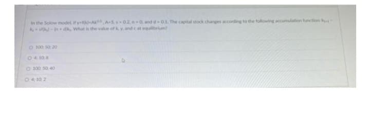 In the Solow model, if y-fk-AA-5, -0.2. n-0, and d-0.1. The capital stock changes according to the following accumulation function: k
kest(kg)-(n+dk, What is the value of k. y, and cat equilibrium?
O 100: 50 20
O 4108
O 100 50 40
04:10:2