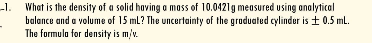 What is the density of a solid having a mass of 10.0421g measured using analytical
balance and a volume of 15 mL? The uncertainty of the graduated cylinder is ± 0.5 mL.
The formula for density is m/v.
L1.
