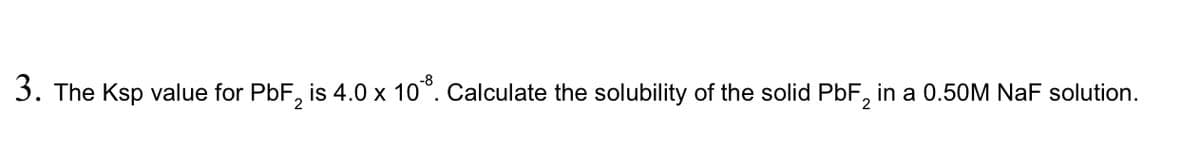 3. The Ksp value for PbF, is 4.0 x 10°. Calculate the solubility of the solid PbF, in a 0.50M NaF solution.
