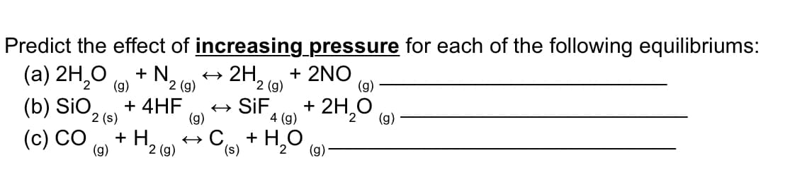 Predict the effect of increasing pressure for each of the following equilibriums:
(a) 2H,0
(b) SIO2 (s)
+ N.
2H, e + 2NO
(g)
(g)
2 (g)
2 (g)
+ 4HF
(g)
SİF
4 (g)
+ 2H,0
(g)
(с) СО
+ H,
'2 (g)
+ Ca + H,0
(g)
(g)
(s)
2.
