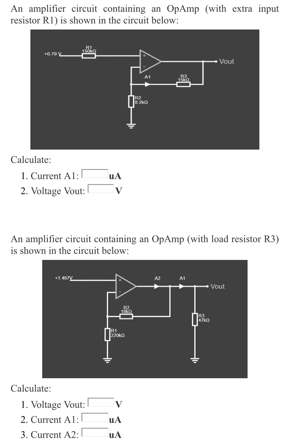 An amplifier circuit containing an OpAmp (with extra input
resistor R1) is shown in the circuit below:
R1
150KQ
+0.79 V
Vout
R3
15ko
A1
|R2
8.2kQ
Calculate:
1. Current A1:
uA
2. Voltage Vout:
V
An amplifier circuit containing an OpAmp (with load resistor R3)
is shown in the circuit below:
+1.467V
A2
A1
Vout
R2
18kO
R3
47KQ
R1
220KQ
Calculate:
1. Voltage Vout:
2. Current A1:
uA
3. Current A2:
uA
