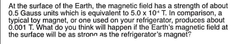 At the surface of the Earth, the magnetic field has a strength of about
0.5 Gauss units which is equivalent to 5.0 x 10 T. In comparison, a
typical toy magnet, or one used on your refrigerator, produces about
0.001 T. What do you think will happen if the Earth's magnetic field at
the surface will be as strong as the refrigerator's magnet?
