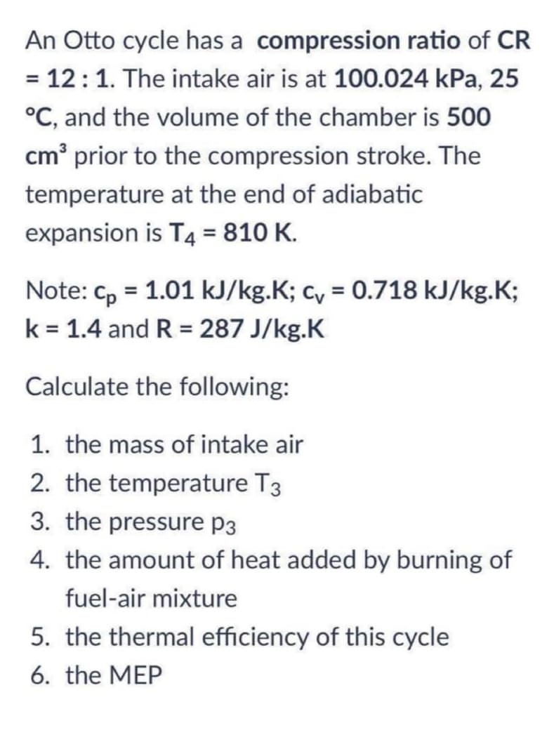 An Otto cycle has a compression ratio of CR
= 12:1. The intake air is at 100.024 kPa, 25
°C, and the volume of the chamber is 500
cm' prior to the compression stroke. The
temperature at the end of adiabatic
expansion is T4 = 810 K.
%3D
Note: cp = 1.01 kJ/kg.K; c, = 0.718 kJ/kg.K;
k = 1.4 and R = 287 J/kg.K
%3D
Calculate the following:
1. the mass of intake air
2. the temperature T3
3. the pressure p3
4. the amount of heat added by burning of
fuel-air mixture
5. the thermal efficiency of this cycle
6. the MEP
