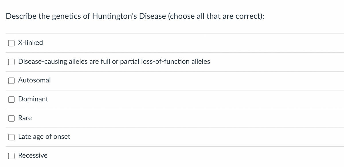 Describe the genetics of Huntington's Disease (choose all that are correct):
X-linked
Disease-causing alleles are full or partial loss-of-function alleles
Autosomal
Dominant
Rare
Late age of onset
Recessive
