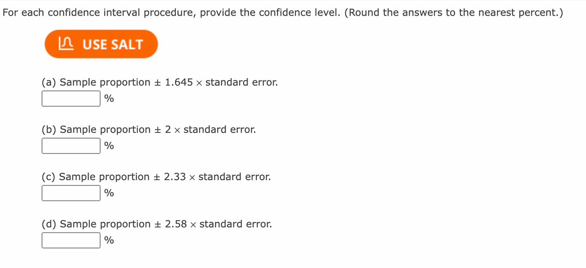 For each confidence interval procedure, provide the confidence level. (Round the answers to the nearest percent.)
In USE SALT
(a) Sample proportion + 1.645 x standard error.
%
(b) Sample proportion ± 2 x standard error.
(c) Sample proportion + 2.33 x standard error.
%
(d) Sample proportion ± 2.58 × standard error.
%
