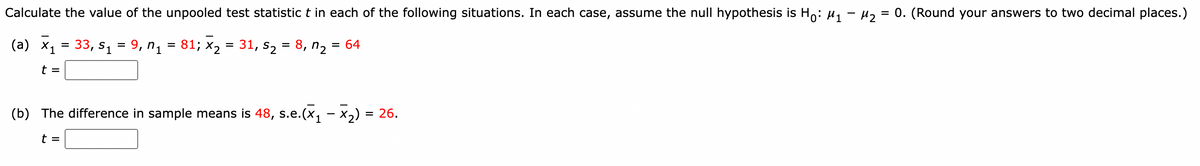 Calculate the value of the unpooled test statistic t in each of the following situations. In each case, assume the null hypothesis is Ho: u, - µ, = 0. (Round your answers to two decimal places.)
(a) ×1
33, S1
9, n1 = 81; x2 = 31, s2 = 8, n2 = 64
%D
%D
t =
(b) The difference in sample means is 48, s.e.(x, - x2) = 26.
t =
