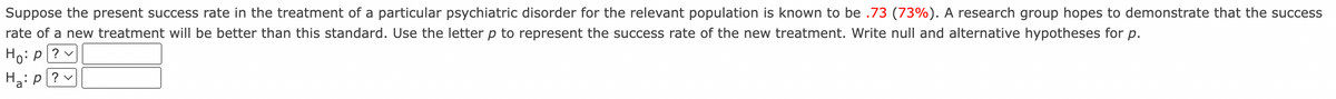 Suppose the present success rate in the treatment of a particular psychiatric disorder for the relevant population is known to be .73 (73%). A research group hopes to demonstrate that the success
rate of a new treatment will be better than this standard. Use the letter p to represent the success rate of the new treatment. Write null and alternative hypotheses for p.
Ho: p|? v
H2: p? v
a
