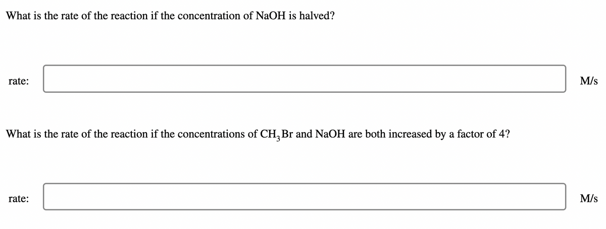 What is the rate of the reaction if the concentration of NaOH is halved?
rate:
M/s
What is the rate of the reaction if the concentrations of CH, Br and NaOH are both increased by a factor of 4?
rate:
M/s
