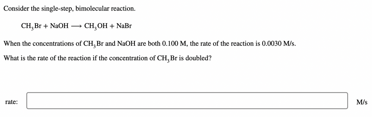 Consider the single-step, bimolecular reaction.
CH, Br + NaOH
CH, ОН + NaBr
When the concentrations of CH, Br and NaOH are both 0.100 M, the rate of the reaction is 0.0030 M/s.
3.
What is the rate of the reaction if the concentration of CH, Br is doubled?
rate:
M/s
