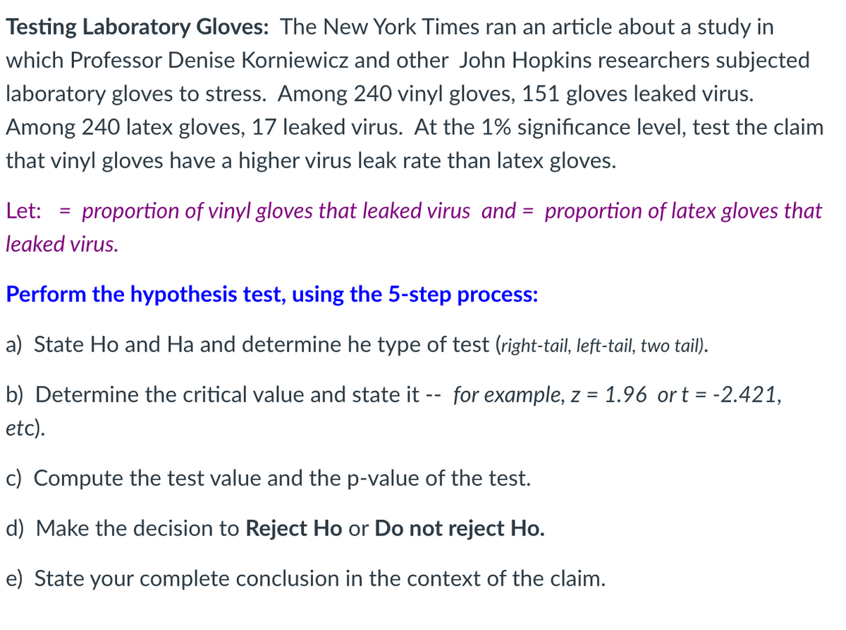 Testing Laboratory Gloves: The New York Times ran an article about a study in
which Professor Denise Korniewicz and other John Hopkins researchers subjected
laboratory gloves to stress. Among 240 vinyl gloves, 151 gloves leaked virus.
Among 240 latex gloves, 17 leaked virus. At the 1% significance level, test the claim
that vinyl gloves have a higher virus leak rate than latex gloves.
Let: proportion of vinyl gloves that leaked virus and = proportion of latex gloves that
leaked virus.
=
Perform the hypothesis test, using the 5-step process:
a) State Ho and Ha and determine he type of test (right-tail, left-tail, two tail).
b) Determine the critical value and state it -- for example, z = = 1.96 ort= -2.421,
etc).
c) Compute the test value and the p-value of the test.
d) Make the decision to Reject Ho or Do not reject Ho.
e) State your complete conclusion in the context of the claim.