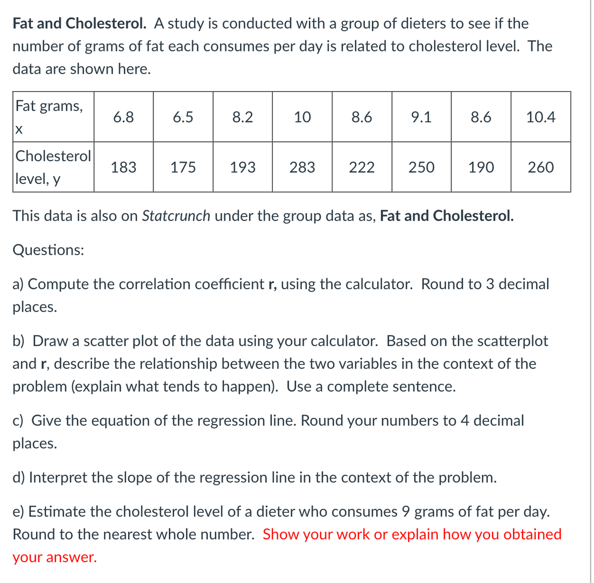 Fat and Cholesterol. A study is conducted with a group of dieters to see if the
number of grams of fat each consumes per day is related to cholesterol level. The
data are shown here.
Fat grams,
X
6.8
6.5
8.2
10
183 175 193
8.6
9.1
8.6
Cholesterol
level, y
This data is also on Statcrunch under the group data as, Fat and Cholesterol.
Questions:
a) Compute the correlation coefficient r, using the calculator. Round to 3 decimal
places.
283 222 250 190
10.4
c) Give the equation of the regression line. Round your numbers to 4 decimal
places.
260
b) Draw a scatter plot of the data using your calculator. Based on the scatterplot
and r, describe the relationship between the two variables in the context of the
problem (explain what tends to happen). Use a complete sentence.
d) Interpret the slope of the regression line in the context of the problem.
e) Estimate the cholesterol level of a dieter who consumes 9 grams of fat per day.
Round to the nearest whole number. Show your work or explain how you obtained
your answer.