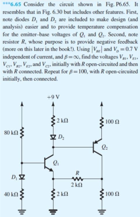 ***6.65 Consider the circuit shown in Fig. P6.65. It
resembles that in Fig. 6.30 but includes other features. First,
note diodes D, and D, are included to make design (and
analysis) easier and to provide temperature compensation
for the emitter-base voltages of Q, and Q. Second, note
resistor R, whose purpose is to provide negative feedback
(more on this later in the book!). Using V and V, =0.7 V
independent of current, and B=00, find the voltages V. VEI
Ve, Va2, VE2, and Ve, initially with R open-circuited and then
with R connected. Repeat for B=100, with R open-circuited
initially, then connected.
+9 V
2 k2
100 2
80 kN
Q2
R
2 kN
40 kn
2 k2
100 2
