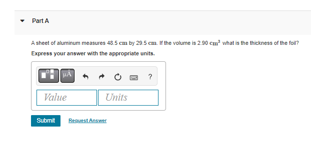 Part A
A sheet of aluminum measures 48.5 cm by 29.5 cm. If the volume is 2.90 cm³ what is the thickness of the foil?
Express your answer with the appropriate units.
ww ?
Value
Units
Submit
Request Answer