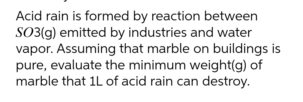 Acid rain is formed by reaction between
SO3(g) emitted by industries and water
vapor. Assuming that marble on buildings is
pure, evaluate the minimum weight(g) of
marble that 1L of acid rain can destroy.