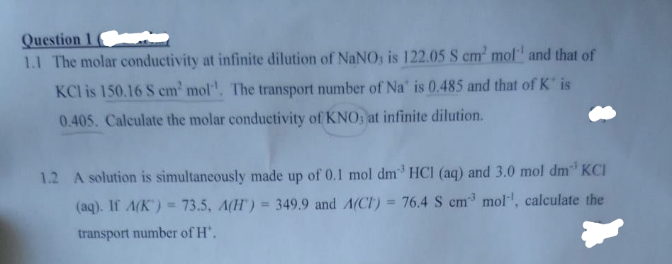 Question 1
1.1 The molar conductivity at infinite dilution of NaNO, is 122.05 S cm² mol and that of
KCI is 150.16 S cm mol. The transport number of Na' is 0.485 and that of K is
0.405. Calculate the molar conductivity of KNO3 at infinite dilution.
1.2 A solution is simultaneously made up of 0.1 mol dm³ HCl (aq) and 3.0 mol dm KCI
(aq). If A(K) = 73.5, A(H') = 349.9 and A(CI) = 76.4 S cm³ mol¹, calculate the
transport number of H.