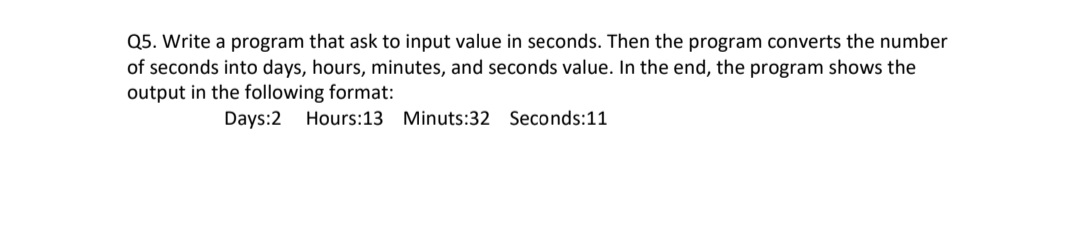 Q5. Write a program that ask to input value in seconds. Then the program converts the number
of seconds into days, hours, minutes, and seconds value. In the end, the program shows the
output in the following format:
Days:2 Hours:13 Minuts:32 Seconds:11
