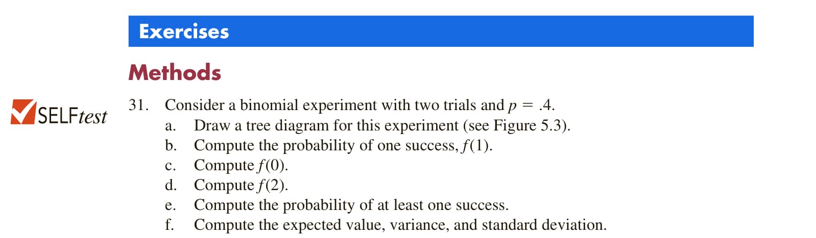 Exercises
Methods
31. Consider a binomial experiment with two trials and p
.4.
%3D
Draw a tree diagram for this experiment (see Figure 5.3).
b. Compute the probability of one success, f(1).
c. Compute f(0).
d. Compute f(2).
Compute the probability of at least one success.
Compute the expected value, variance, and standard deviation.
а.
е.
f.
