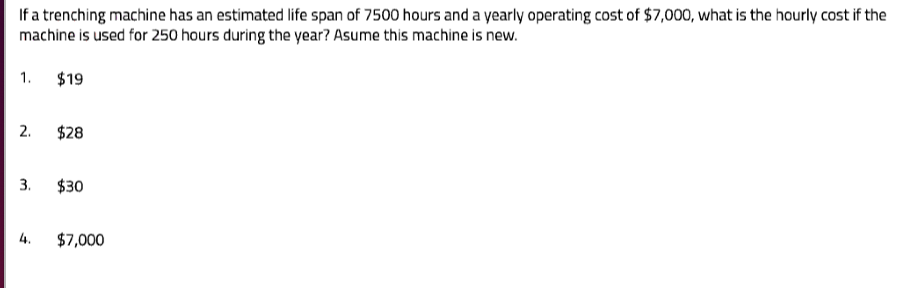 If a trenching machine has an estimated life span of 7500 hours and a yearly operating cost of $7,000, what is the hourly cost if the
machine is used for 250 hours during the year? Asume this machine is new.
1. $19
2. $28
3. $30
4. $7,000