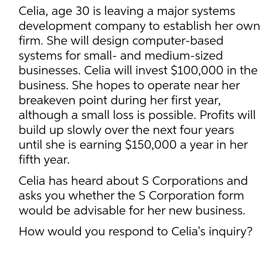 Celia, age 30 is leaving a major systems
development company to establish her own
firm. She will design computer-based
systems for small- and medium-sized
businesses. Celia will invest $100,000 in the
business. She hopes to operate near her
breakeven point during her first year,
although a small loss is possible. Profits will
build up slowly over the next four years
until she is earning $150,000 a year in her
fifth year.
Celia has heard about S Corporations and
asks you whether the S Corporation form
would be advisable for her new business.
How would you respond to Celia's inquiry?