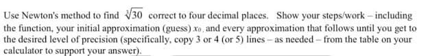 Use Newton's method to find 30 correct to four decimal places. Show your steps/work – including
the function, your initial approximation (guess) xo, and every approximation that follows until you get to
the desired level of precision (specifically, copy 3 or 4 (or 5) lines – as needed – from the table on your
calculator to support your answer).
