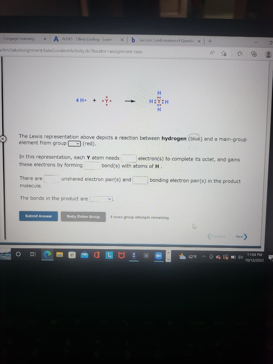 - Cengage Learning X A ALEKS- Olivia Darling - Learn
/ilrn/takeAssignment/takeCovalentActivity.do?locator=assignment-take
There are
molecule.
4 H. +
In this representation, each Y atom needs.
these electrons by forming
Submit Answer
The bonds in the product are
gi
The Lewis representation above depicts a reaction between hydrogen (blue) and a main-gr
element from group (red).
x
unshared electron pair(s) and
Retry Entire Group
b Success Confirmation of Questio X
V.
H
HOY:H
electron(s) to complete its octet, and gains
bond(s) with atoms of H.
bonding electron pair(s) in the product
8 more group attempts remaining
S
+
A
W
Previous
42°F AD E
Next
11:04 PM
10/12/2022
00