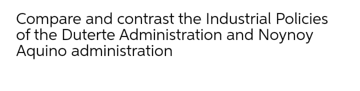 Compare and contrast the Industrial Policies
of the Duterte Administration and Noynoy
Aquino administration
