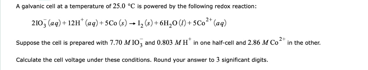 A galvanic cell at a temperature of 25.0 °C is powered by the following redox reaction:
210, (aq)+ 12H* (ag)+ 5Co (s) → I, (s)+6H,0 (1) + 5C0²* (aq)
Suppose the cell is prepared with 7.70 M IO, and 0.803 M H" in one half-cell and 2.86 M Co
2+
in the other.
Calculate the cell voltage under these conditions. Round your answer to 3 significant digits.
